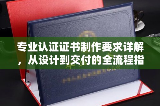 仪陇专业认证证书制作要求详解，从设计到交付的全流程指南