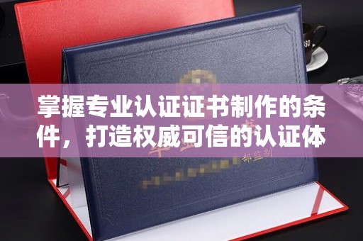 仪陇掌握专业认证证书制作的条件，打造权威可信的认证体系